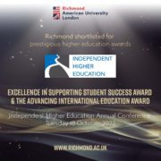 Richmond American University London has been shortlisted for two prestigious higher education awards at the Independent Higher Education Annual Conference in October 2022. Full Text: Richmond American University London Richmond shortlisted for prestigious higher education awards INDEPENDENT HIGHER EDUCATION EXCELLENCE IN SUPPORTING STUDENT SUCCESS AWARD & THE ADVANCING INTERNATIONAL EDUCATION AWARD Independent Higher Education Annual Conference Tuesday 18 October 2022 WWW.RICHMOND.AC.UK