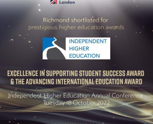 Richmond American University London has been shortlisted for two prestigious higher education awards at the Independent Higher Education Annual Conference in October 2022. Full Text: Richmond American University London Richmond shortlisted for prestigious higher education awards INDEPENDENT HIGHER EDUCATION EXCELLENCE IN SUPPORTING STUDENT SUCCESS AWARD & THE ADVANCING INTERNATIONAL EDUCATION AWARD Independent Higher Education Annual Conference Tuesday 18 October 2022 WWW.RICHMOND.AC.UK