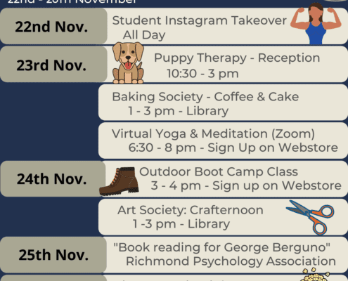 This image is depicting a schedule of events for a Health & Wellness Week. Full Text: Health & Wellness Week 22nd - 26th November 22nd Nov. Student Instagram Takeover All Day 23rd Nov. Puppy Therapy - Reception 10:30 - 3 pm Baking Society - Coffee & Cake 1 - 3 pm - Library Virtual Yoga & Meditation (Zoom) 6:30 - 8 pm - Sign Up on Webstore 24th Nov. Outdoor Boot Camp Class 3 - 4 pm - Sign up on Webstore Art Society: Crafternoon 1 -3 pm - Library 25th Nov. "Book reading for George Berguno" Richmond Psychology Association 00 26th Nov. Pizza & Movie Night 8pm - Common Room