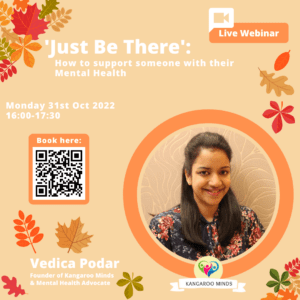This image is promoting a live webinar about how to support someone with their mental health, taking place on Monday, October 31st, 2022 from 4:00-5:30 PM, hosted by Vedica Podar, the founder of Kangaroo Minds and a mental health advocate. Full Text: Live Webinar "Just Be There': How to support someone with their Mental Health Monday 31st Oct 2022 16:00-17:30 Book here: Vedica Podar Founder of Kangaroo Minds & Mental Health Advocate KANGAROO MINDS