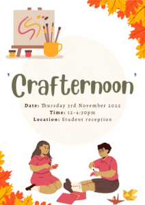 This image is showing the details of an upcoming event called "Crafternoon" that will take place on Thursday 3rd November 2022 from 12-4:30pm at the Student reception. Full Text: Crafternoon Date: Thursday 3rd November 2022 Time: 12-4:30pm Location: Student reception